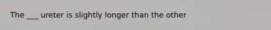 The ___ ureter is slightly longer than the other