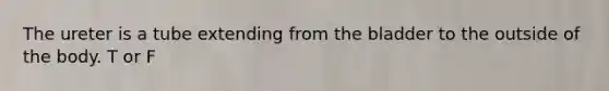 The ureter is a tube extending from the bladder to the outside of the body. T or F