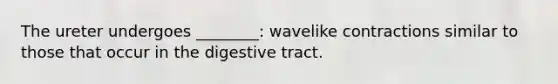 The ureter undergoes ________: wavelike contractions similar to those that occur in the digestive tract.