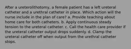 After a ureterolithotomy, a female patient has a left ureteral catheter and a urethral catheter in place. Which action will the nurse include in the plan of care? a. Provide teaching about home care for both catheters. b. Apply continuous steady tension to the ureteral catheter. c. Call the health care provider if the ureteral catheter output drops suddenly. d. Clamp the ureteral catheter off when output from the urethral catheter stops.