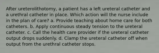 After ureterolithotomy, a patient has a left ureteral catheter and a urethral catheter in place. Which action will the nurse include in the plan of care? a. Provide teaching about home care for both catheters. b. Apply continuous steady tension to the ureteral catheter. c. Call the health care provider if the ureteral catheter output drops suddenly. d. Clamp the ureteral catheter off when output from the urethral catheter stops.