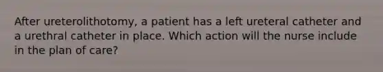 After ureterolithotomy, a patient has a left ureteral catheter and a urethral catheter in place. Which action will the nurse include in the plan of care?