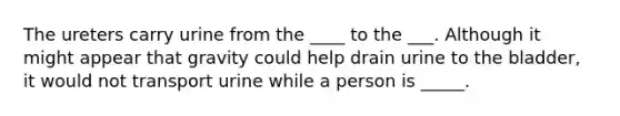 The ureters carry urine from the ____ to the ___. Although it might appear that gravity could help drain urine to the bladder, it would not transport urine while a person is _____.