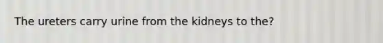 The ureters carry urine from the kidneys to the?