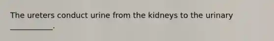 The ureters conduct urine from the kidneys to the urinary ___________.