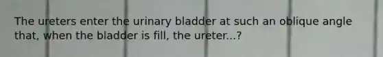 The ureters enter the urinary bladder at such an oblique angle that, when the bladder is fill, the ureter...?