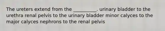 The ureters extend from the __________. urinary bladder to the urethra renal pelvis to the urinary bladder minor calyces to the major calyces nephrons to the renal pelvis