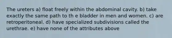 The ureters a) float freely within the abdominal cavity. b) take exactly the same path to th e bladder in men and women. c) are retroperitoneal. d) have specialized subdivisions called the urethrae. e) have none of the attributes above