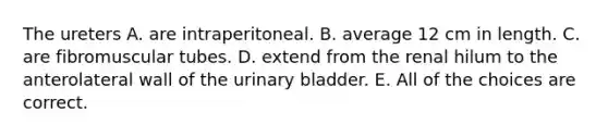 The ureters A. are intraperitoneal. B. average 12 cm in length. C. are fibromuscular tubes. D. extend from the renal hilum to the anterolateral wall of the urinary bladder. E. All of the choices are correct.