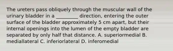 The ureters pass obliquely through the muscular wall of the urinary bladder in a _________ direction, entering the outer surface of the bladder approximately 5 cm apart, but their internal openings into the lumen of the empty bladder are separated by only half that distance. A. superiormedial B. mediallateral C. inferiorlateral D. inferomedial