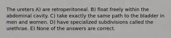 The ureters A) are retroperitoneal. B) float freely within the abdominal cavity. C) take exactly the same path to the bladder in men and women. D) have specialized subdivisions called the urethrae. E) None of the answers are correct.