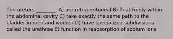 The ureters ________. A) are retroperitoneal B) float freely within the abdominal cavity C) take exactly the same path to the bladder in men and women D) have specialized subdivisions called the urethrae E) function in reabsorption of sodium ions