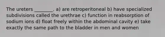 The ureters ________. a) are retroperitoneal b) have specialized subdivisions called the urethrae c) function in reabsorption of sodium ions d) float freely within the abdominal cavity e) take exactly the same path to the bladder in men and women