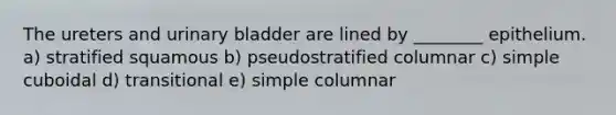 The ureters and urinary bladder are lined by ________ epithelium. a) stratified squamous b) pseudostratified columnar c) simple cuboidal d) transitional e) simple columnar