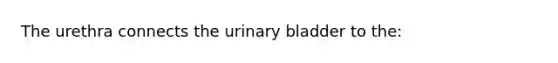 The urethra connects the urinary bladder to the: