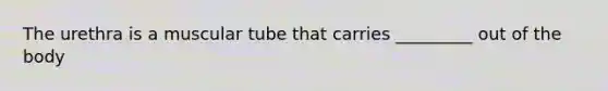 The urethra is a muscular tube that carries _________ out of the body