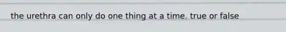 the urethra can only do one thing at a time. true or false