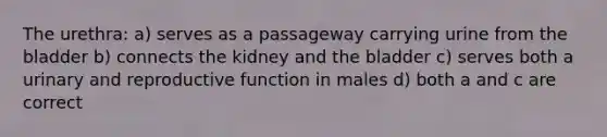 The urethra: a) serves as a passageway carrying urine from the bladder b) connects the kidney and the bladder c) serves both a urinary and reproductive function in males d) both a and c are correct