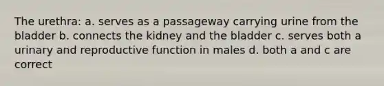 The urethra: a. serves as a passageway carrying urine from the bladder b. connects the kidney and the bladder c. serves both a urinary and reproductive function in males d. both a and c are correct