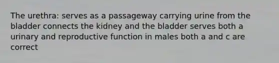 The urethra: serves as a passageway carrying urine from the bladder connects the kidney and the bladder serves both a urinary and reproductive function in males both a and c are correct