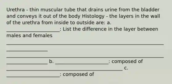 Urethra - thin muscular tube that drains urine from the bladder and conveys it out of the body Histology - the layers in the wall of the urethra from inside to outside are: a. ______________________: List the difference in the layer between males and females __________________________________________________________________________________ __________________________________________________________________________________ b. ______________________: composed of ________________________________________________ c. ______________________: composed of