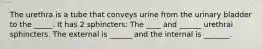 The urethra is a tube that conveys urine from the urinary bladder to the _____. It has 2 sphincters: The ____ and ______ urethral sphincters. The external is ______ and the internal is _______.