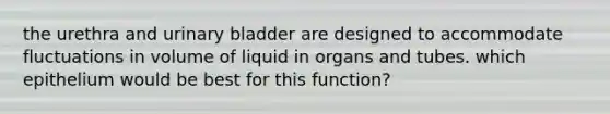 the urethra and urinary bladder are designed to accommodate fluctuations in volume of liquid in organs and tubes. which epithelium would be best for this function?