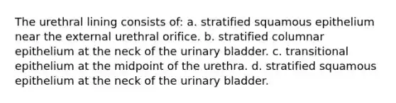 The urethral lining consists of: a. stratified squamous epithelium near the external urethral orifice. b. stratified columnar epithelium at the neck of the <a href='https://www.questionai.com/knowledge/kb9SdfFdD9-urinary-bladder' class='anchor-knowledge'>urinary bladder</a>. c. transitional epithelium at the midpoint of the urethra. d. stratified squamous epithelium at the neck of the urinary bladder.