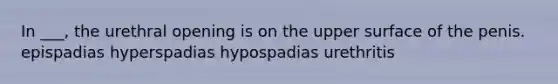 In ___, the urethral opening is on the upper surface of the penis. epispadias hyperspadias hypospadias urethritis