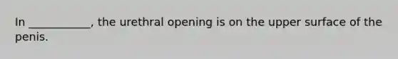 In ___________, the urethral opening is on the upper surface of the penis.