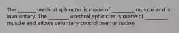 The _______ urethral sphincter is made of _________ muscle and is involuntary. The ________ urethral sphincter is made of _________ muscle and allows voluntary control over urination