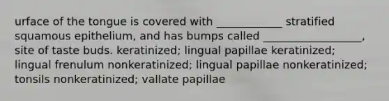 urface of the tongue is covered with ____________ stratified squamous epithelium, and has bumps called __________________, site of taste buds. keratinized; lingual papillae keratinized; lingual frenulum nonkeratinized; lingual papillae nonkeratinized; tonsils nonkeratinized; vallate papillae