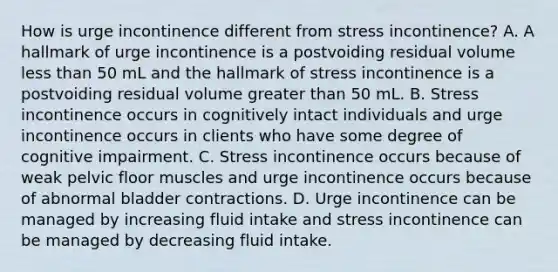 How is urge incontinence different from stress incontinence? A. A hallmark of urge incontinence is a postvoiding residual volume less than 50 mL and the hallmark of stress incontinence is a postvoiding residual volume greater than 50 mL. B. Stress incontinence occurs in cognitively intact individuals and urge incontinence occurs in clients who have some degree of cognitive impairment. C. Stress incontinence occurs because of weak pelvic floor muscles and urge incontinence occurs because of abnormal bladder contractions. D. Urge incontinence can be managed by increasing fluid intake and stress incontinence can be managed by decreasing fluid intake.