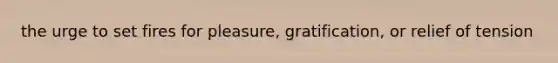 the urge to set fires for pleasure, gratification, or relief of tension