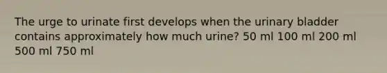 The urge to urinate first develops when the urinary bladder contains approximately how much urine? 50 ml 100 ml 200 ml 500 ml 750 ml