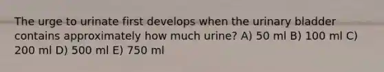 The urge to urinate first develops when the urinary bladder contains approximately how much urine? A) 50 ml B) 100 ml C) 200 ml D) 500 ml E) 750 ml