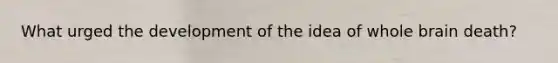 What urged the development of the idea of whole brain death?