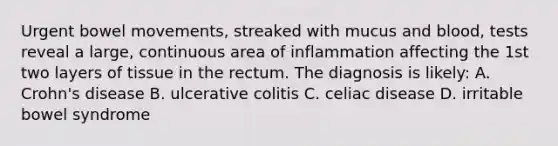 Urgent bowel movements, streaked with mucus and blood, tests reveal a large, continuous area of inflammation affecting the 1st two layers of tissue in the rectum. The diagnosis is likely: A. Crohn's disease B. ulcerative colitis C. celiac disease D. irritable bowel syndrome