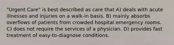 "Urgent Care" is best described as care that A) deals with acute illnesses and injuries on a walk-in basis. B) mainly absorbs overflows of patients from crowded hospital emergency rooms. C) does not require the services of a physician. D) provides fast treatment of easy-to-diagnose conditions.