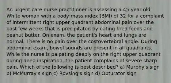 An urgent care nurse practitioner is assessing a 45-year-old White woman with a body mass index (BMI) of 32 for a complaint of intermittent right upper quadrant abdominal pain over the past few weeks that is precipitated by eating fried foods and peanut butter. On exam, the patient's heart and lungs are normal. There is no pain over the costovertebral angle. During abdominal exam, bowel sounds are present in all quadrants. While the nurse is palpating deeply on the right upper quadrant during deep inspiration, the patient complains of severe sharp pain. Which of the following is best described? a) Murphy's sign b) McMurray's sign c) Rovsing's sign d) Obturator sign