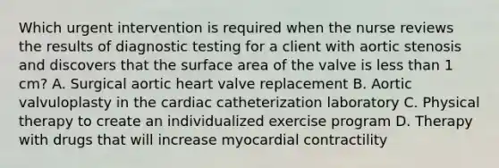 Which urgent intervention is required when the nurse reviews the results of diagnostic testing for a client with aortic stenosis and discovers that the surface area of the valve is less than 1 cm? A. Surgical aortic heart valve replacement B. Aortic valvuloplasty in the cardiac catheterization laboratory C. Physical therapy to create an individualized exercise program D. Therapy with drugs that will increase myocardial contractility