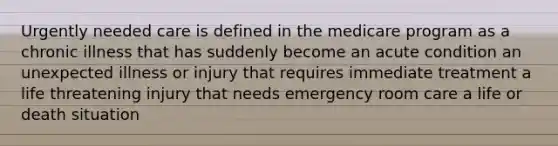 Urgently needed care is defined in the medicare program as a chronic illness that has suddenly become an acute condition an unexpected illness or injury that requires immediate treatment a life threatening injury that needs emergency room care a life or death situation