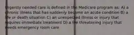 Urgently needed care is defined in the Medicare program as: A) a chronic illness that has suddenly become an acute condition B) a life or death situation C) an unexpected illness or injury that requires immediate treatment D) a life threatening injury that needs emergency room care