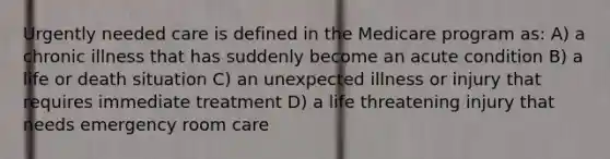 Urgently needed care is defined in the Medicare program as: A) a chronic illness that has suddenly become an acute condition B) a life or death situation C) an unexpected illness or injury that requires immediate treatment D) a life threatening injury that needs emergency room care