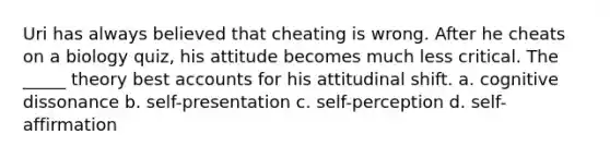 Uri has always believed that cheating is wrong. After he cheats on a biology quiz, his attitude becomes much less critical. The _____ theory best accounts for his attitudinal shift. a. cognitive dissonance b. self-presentation c. self-perception d. self-affirmation