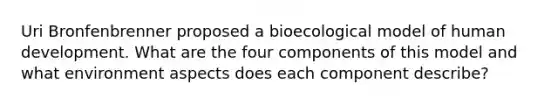 Uri Bronfenbrenner proposed a bioecological model of human development. What are the four components of this model and what environment aspects does each component describe?