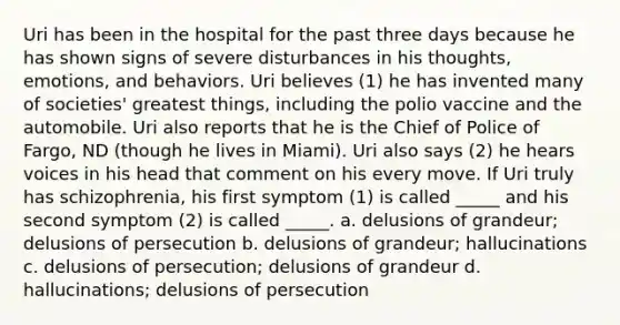 Uri has been in the hospital for the past three days because he has shown signs of severe disturbances in his thoughts, emotions, and behaviors. Uri believes (1) he has invented many of societies' greatest things, including the polio vaccine and the automobile. Uri also reports that he is the Chief of Police of Fargo, ND (though he lives in Miami). Uri also says (2) he hears voices in his head that comment on his every move. If Uri truly has schizophrenia, his first symptom (1) is called _____ and his second symptom (2) is called _____. a. delusions of grandeur; delusions of persecution b. delusions of grandeur; hallucinations c. delusions of persecution; delusions of grandeur d. hallucinations; delusions of persecution