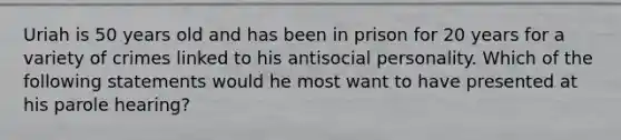 Uriah is 50 years old and has been in prison for 20 years for a variety of crimes linked to his antisocial personality. Which of the following statements would he most want to have presented at his parole hearing?