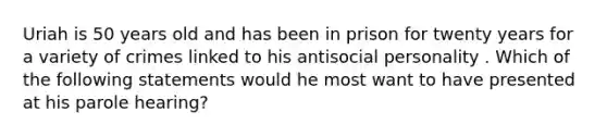 Uriah is 50 years old and has been in prison for twenty years for a variety of crimes linked to his antisocial personality . Which of the following statements would he most want to have presented at his parole hearing?