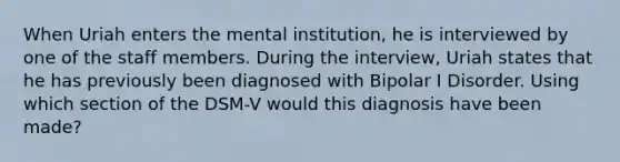 When Uriah enters the mental institution, he is interviewed by one of the staff members. During the interview, Uriah states that he has previously been diagnosed with Bipolar I Disorder. Using which section of the DSM-V would this diagnosis have been made?